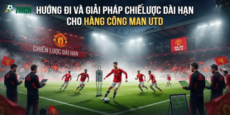Hướng đi và giải pháp chiến lược dài hạn cho hàng công Man Utd